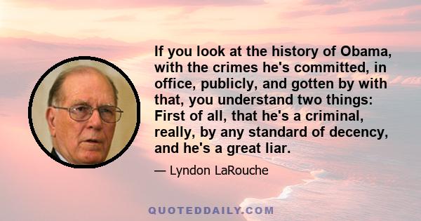 If you look at the history of Obama, with the crimes he's committed, in office, publicly, and gotten by with that, you understand two things: First of all, that he's a criminal, really, by any standard of decency, and