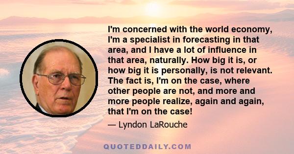 I'm concerned with the world economy, I'm a specialist in forecasting in that area, and I have a lot of influence in that area, naturally. How big it is, or how big it is personally, is not relevant. The fact is, I'm on 