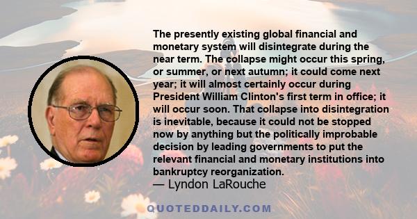 The presently existing global financial and monetary system will disintegrate during the near term. The collapse might occur this spring, or summer, or next autumn; it could come next year; it will almost certainly