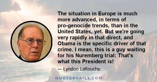 The situation in Europe is much more advanced, in terms of pro-genocide trends, than in the United States, yet. But we're going very rapidly in that direct, and Obama is the specific driver of that crime. I mean, this