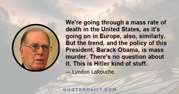 We're going through a mass rate of death in the United States, as it's going on in Europe, also, similarly. But the trend, and the policy of this President, Barack Obama, is mass murder. There's no question about it.