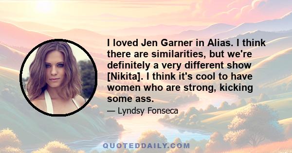 I loved Jen Garner in Alias. I think there are similarities, but we're definitely a very different show [Nikita]. I think it's cool to have women who are strong, kicking some ass.