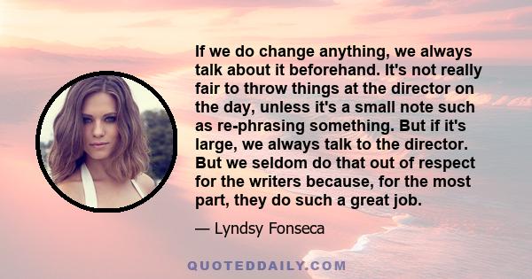 If we do change anything, we always talk about it beforehand. It's not really fair to throw things at the director on the day, unless it's a small note such as re-phrasing something. But if it's large, we always talk to 