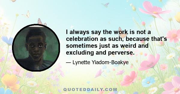 I always say the work is not a celebration as such, because that's sometimes just as weird and excluding and perverse.