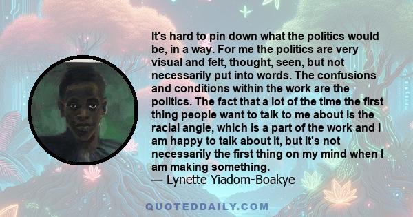 It's hard to pin down what the politics would be, in a way. For me the politics are very visual and felt, thought, seen, but not necessarily put into words. The confusions and conditions within the work are the