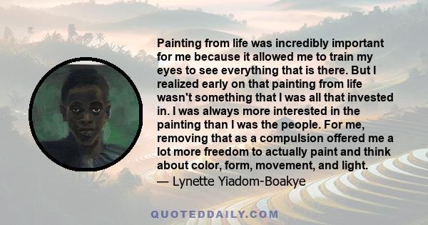 Painting from life was incredibly important for me because it allowed me to train my eyes to see everything that is there. But I realized early on that painting from life wasn't something that I was all that invested