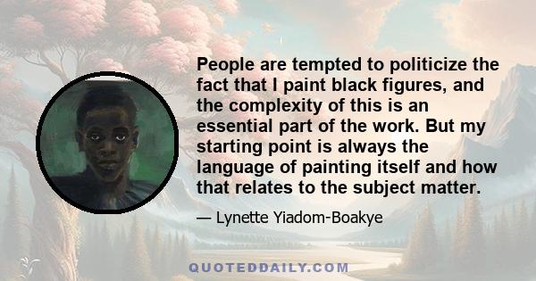 People are tempted to politicize the fact that I paint black figures, and the complexity of this is an essential part of the work. But my starting point is always the language of painting itself and how that relates to