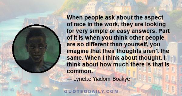 When people ask about the aspect of race in the work, they are looking for very simple or easy answers. Part of it is when you think other people are so different than yourself, you imagine that their thoughts aren't