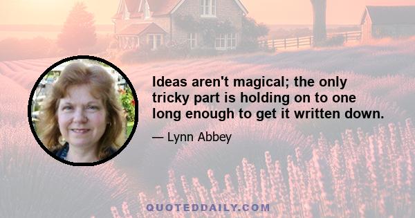 Ideas aren't magical; the only tricky part is holding on to one long enough to get it written down.