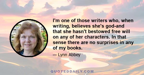 I'm one of those writers who, when writing, believes she's god-and that she hasn't bestowed free will on any of her characters. In that sense there are no surprises in any of my books.