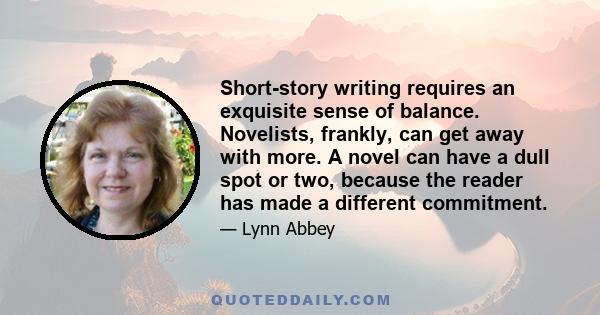 Short-story writing requires an exquisite sense of balance. Novelists, frankly, can get away with more. A novel can have a dull spot or two, because the reader has made a different commitment.