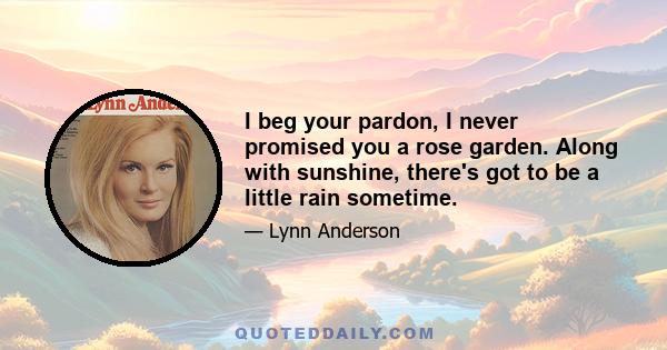 I beg your pardon, I never promised you a rose garden. Along with sunshine, there's got to be a little rain sometime.