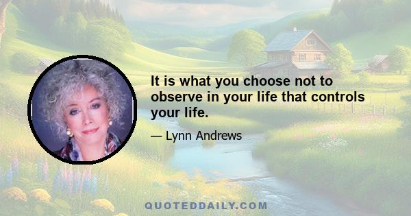 It is what you choose not to observe in your life that controls your life.