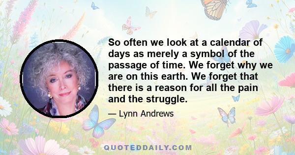 So often we look at a calendar of days as merely a symbol of the passage of time. We forget why we are on this earth. We forget that there is a reason for all the pain and the struggle.