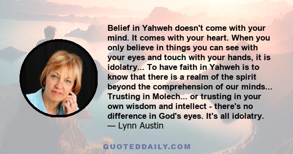 Belief in Yahweh doesn't come with your mind. It comes with your heart. When you only believe in things you can see with your eyes and touch with your hands, it is idolatry... To have faith in Yahweh is to know that