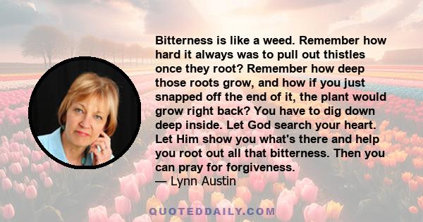 Bitterness is like a weed. Remember how hard it always was to pull out thistles once they root? Remember how deep those roots grow, and how if you just snapped off the end of it, the plant would grow right back? You