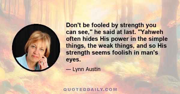 Don't be fooled by strength you can see, he said at last. Yahweh often hides His power in the simple things, the weak things, and so His strength seems foolish in man's eyes.