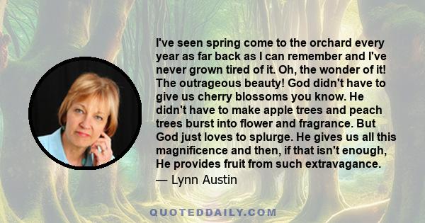 I've seen spring come to the orchard every year as far back as I can remember and I've never grown tired of it. Oh, the wonder of it! The outrageous beauty! God didn't have to give us cherry blossoms you know. He didn't 