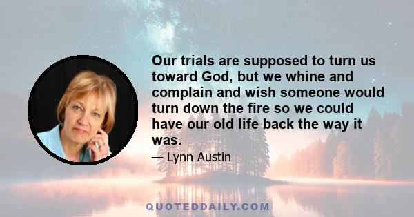 Our trials are supposed to turn us toward God, but we whine and complain and wish someone would turn down the fire so we could have our old life back the way it was.