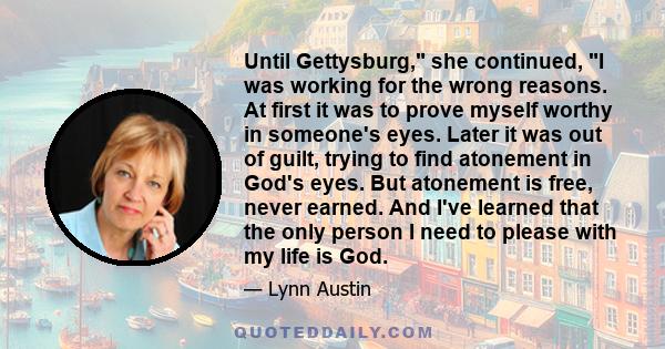 Until Gettysburg, she continued, I was working for the wrong reasons. At first it was to prove myself worthy in someone's eyes. Later it was out of guilt, trying to find atonement in God's eyes. But atonement is free,