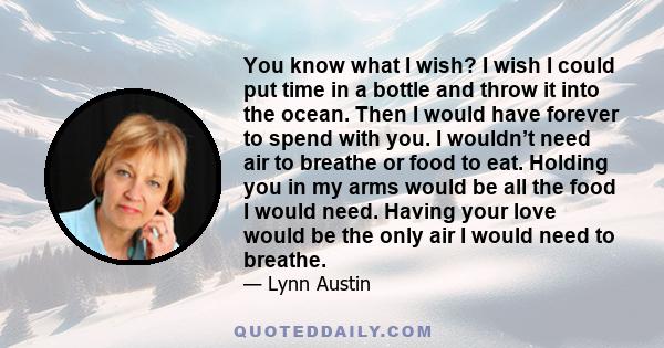 You know what I wish? I wish I could put time in a bottle and throw it into the ocean. Then I would have forever to spend with you. I wouldn’t need air to breathe or food to eat. Holding you in my arms would be all the