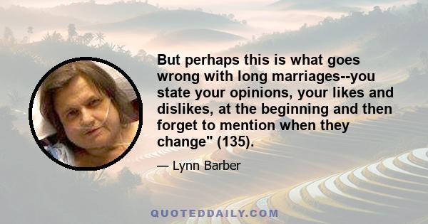 But perhaps this is what goes wrong with long marriages--you state your opinions, your likes and dislikes, at the beginning and then forget to mention when they change (135).