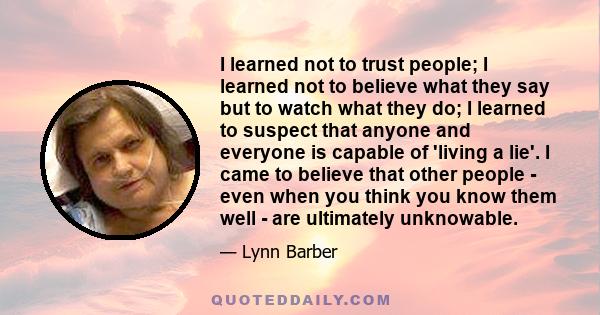 I learned not to trust people; I learned not to believe what they say but to watch what they do; I learned to suspect that anyone and everyone is capable of 'living a lie'. I came to believe that other people - even