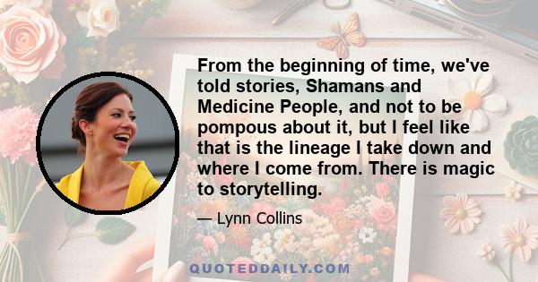 From the beginning of time, we've told stories, Shamans and Medicine People, and not to be pompous about it, but I feel like that is the lineage I take down and where I come from. There is magic to storytelling.