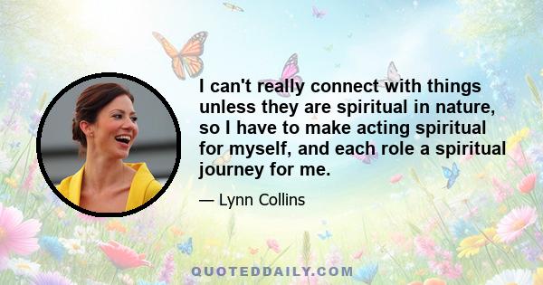 I can't really connect with things unless they are spiritual in nature, so I have to make acting spiritual for myself, and each role a spiritual journey for me.