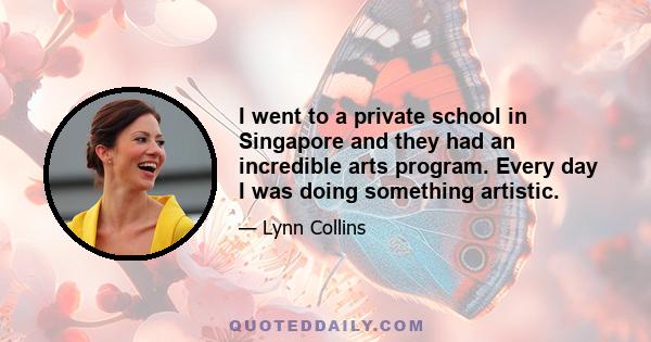 I went to a private school in Singapore and they had an incredible arts program. Every day I was doing something artistic.