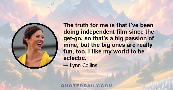 The truth for me is that I've been doing independent film since the get-go, so that's a big passion of mine, but the big ones are really fun, too. I like my world to be eclectic.