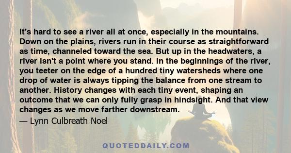 It's hard to see a river all at once, especially in the mountains. Down on the plains, rivers run in their course as straightforward as time, channeled toward the sea. But up in the headwaters, a river isn't a point