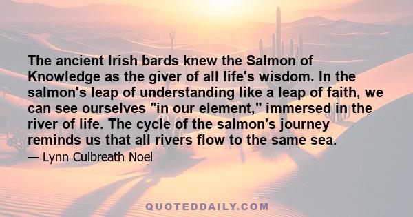 The ancient Irish bards knew the Salmon of Knowledge as the giver of all life's wisdom. In the salmon's leap of understanding like a leap of faith, we can see ourselves in our element, immersed in the river of life. The 