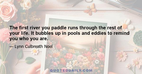 The first river you paddle runs through the rest of your life. It bubbles up in pools and eddies to remind you who you are.