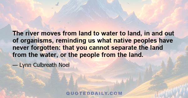 The river moves from land to water to land, in and out of organisms, reminding us what native peoples have never forgotten: that you cannot separate the land from the water, or the people from the land.