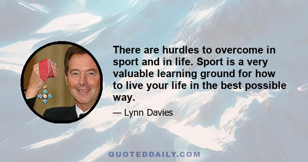 There are hurdles to overcome in sport and in life. Sport is a very valuable learning ground for how to live your life in the best possible way.