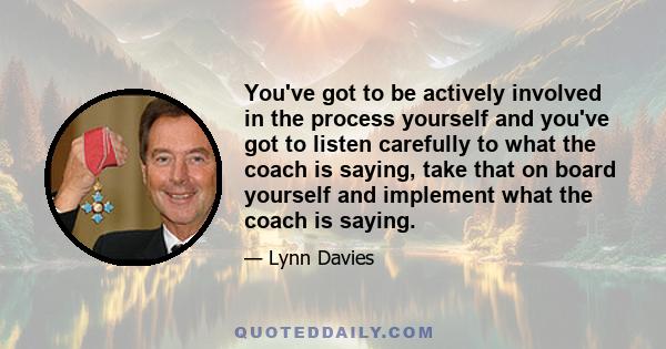 You've got to be actively involved in the process yourself and you've got to listen carefully to what the coach is saying, take that on board yourself and implement what the coach is saying.