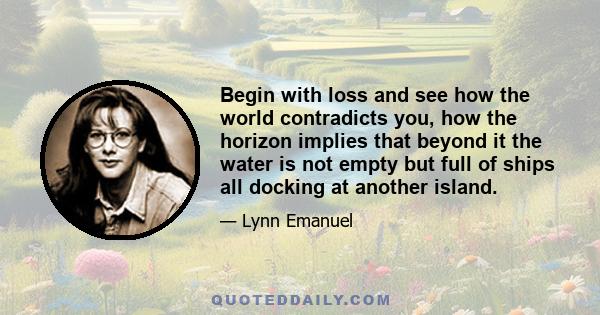 Begin with loss and see how the world contradicts you, how the horizon implies that beyond it the water is not empty but full of ships all docking at another island.