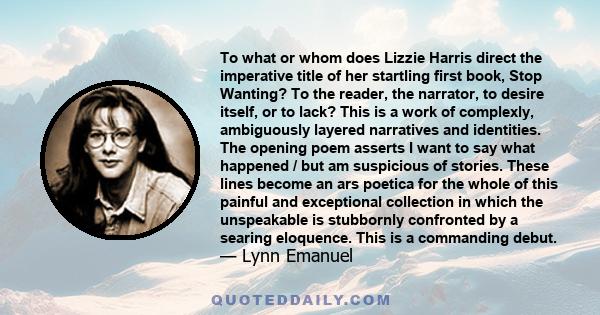 To what or whom does Lizzie Harris direct the imperative title of her startling first book, Stop Wanting? To the reader, the narrator, to desire itself, or to lack? This is a work of complexly, ambiguously layered