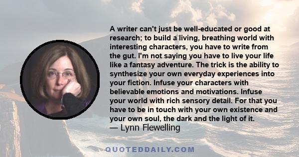 A writer can't just be well-educated or good at research; to build a living, breathing world with interesting characters, you have to write from the gut. I'm not saying you have to live your life like a fantasy