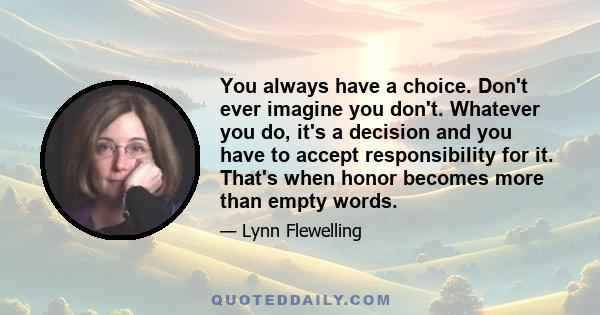 You always have a choice. Don't ever imagine you don't. Whatever you do, it's a decision and you have to accept responsibility for it. That's when honor becomes more than empty words.