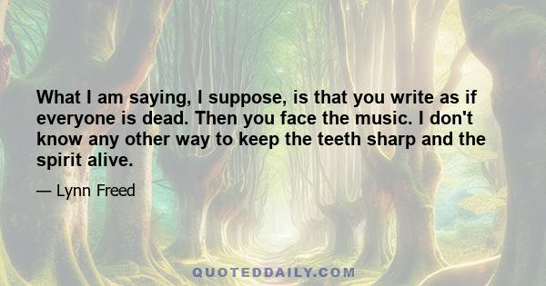 What I am saying, I suppose, is that you write as if everyone is dead. Then you face the music. I don't know any other way to keep the teeth sharp and the spirit alive.