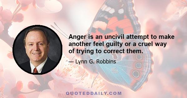 Anger is an uncivil attempt to make another feel guilty or a cruel way of trying to correct them.