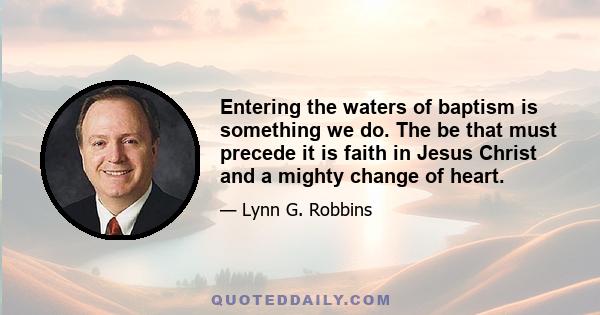 Entering the waters of baptism is something we do. The be that must precede it is faith in Jesus Christ and a mighty change of heart.