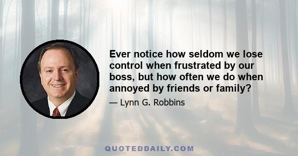 Ever notice how seldom we lose control when frustrated by our boss, but how often we do when annoyed by friends or family?