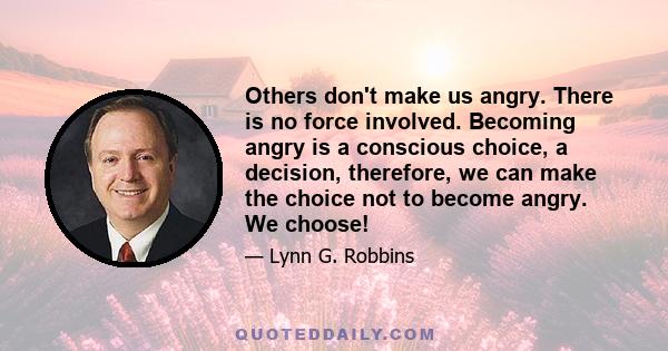 Others don't make us angry. There is no force involved. Becoming angry is a conscious choice, a decision, therefore, we can make the choice not to become angry. We choose!