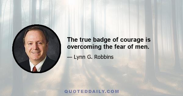 The true badge of courage is overcoming the fear of men.