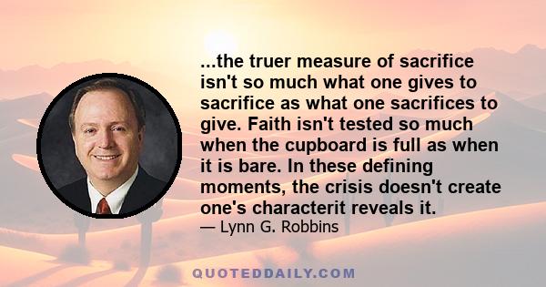 ...the truer measure of sacrifice isn't so much what one gives to sacrifice as what one sacrifices to give. Faith isn't tested so much when the cupboard is full as when it is bare. In these defining moments, the crisis