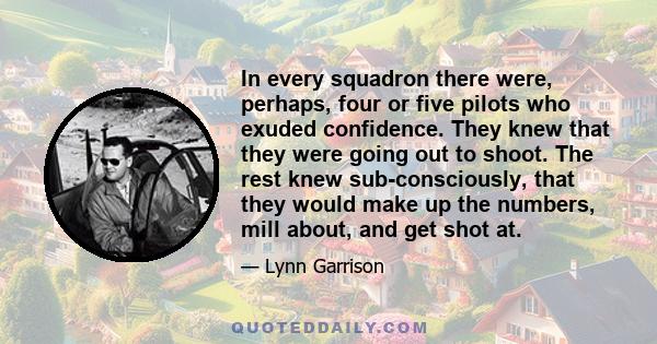 In every squadron there were, perhaps, four or five pilots who exuded confidence. They knew that they were going out to shoot. The rest knew sub-consciously, that they would make up the numbers, mill about, and get shot 