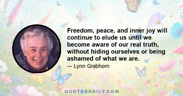 Freedom, peace, and inner joy will continue to elude us until we become aware of our real truth, without hiding ourselves or being ashamed of what we are.